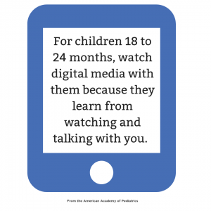 For children 18 to 24 months, watch digital media with them because they learn from watching and talking with you.